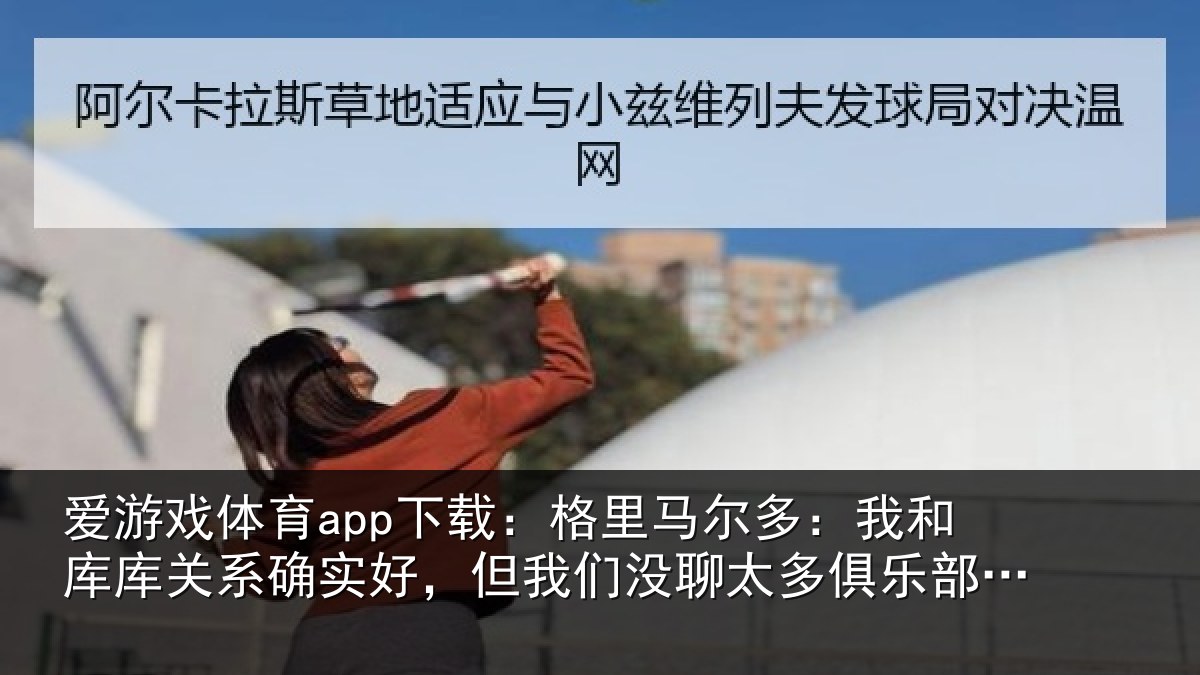 爱游戏体育app下载:格里马尔多:我和库库关系确实好,但我相关情况的事