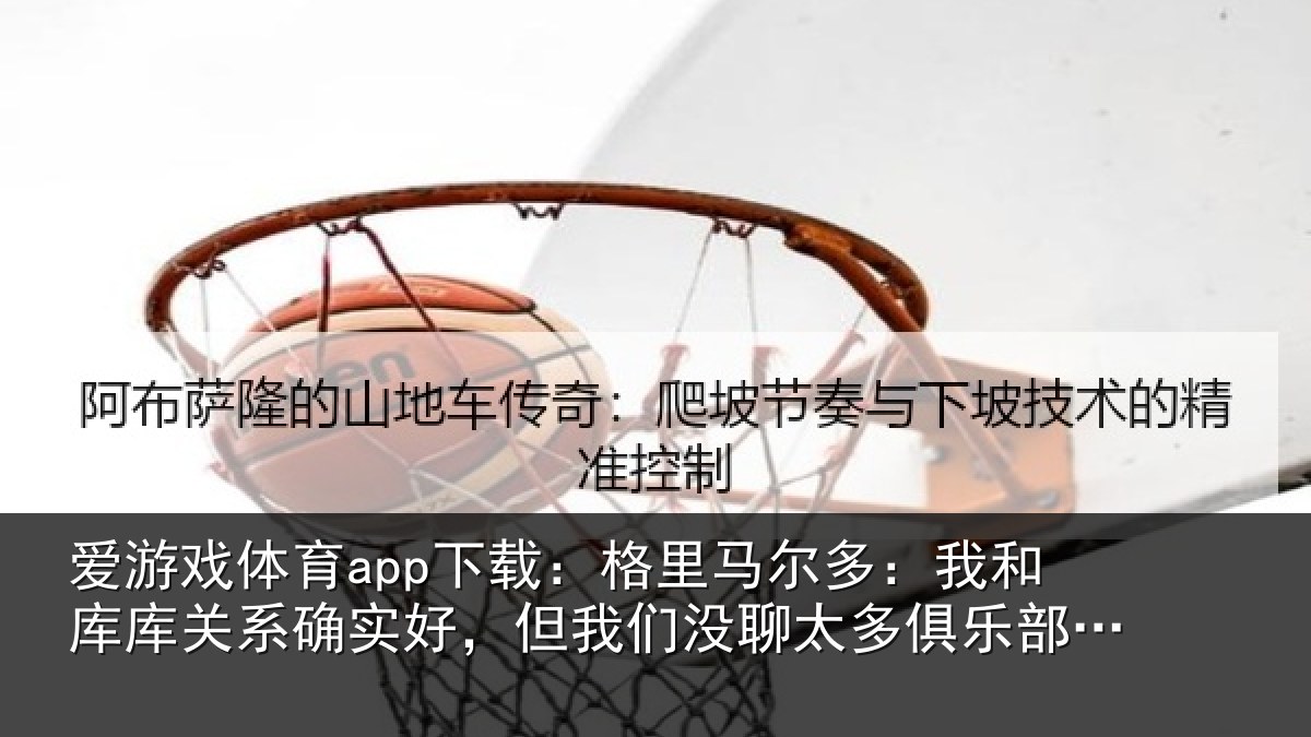 爱游戏体育app下载:格里马尔多:我和库库关系确实好,但我们没聊太多俱乐部的事