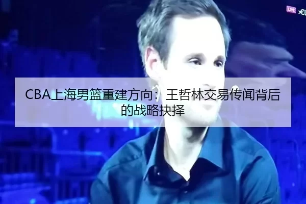 CBA上海男篮重建方向：王哲林交易传闻背后的战略抉择