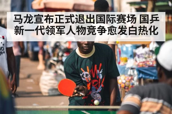 马龙宣布正式退出国际赛场 国乒新一代领军人物竞争愈发白热化