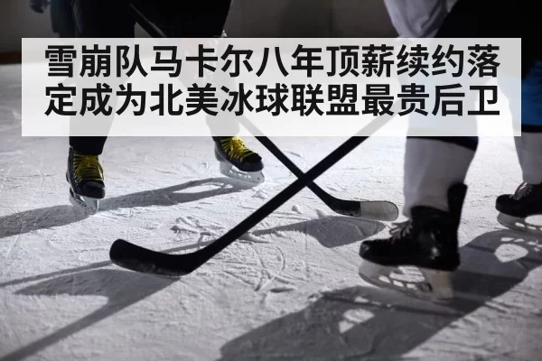 雪崩队马卡尔八年顶薪续约落定成为北美冰球联盟最贵后卫