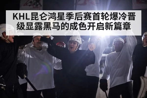 KHL昆仑鸿星季后赛首轮爆冷晋级显露黑马的成色开启新篇章