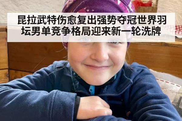 昆拉武特伤愈复出强势夺冠世界羽坛男单竞争格局迎来新一轮洗牌